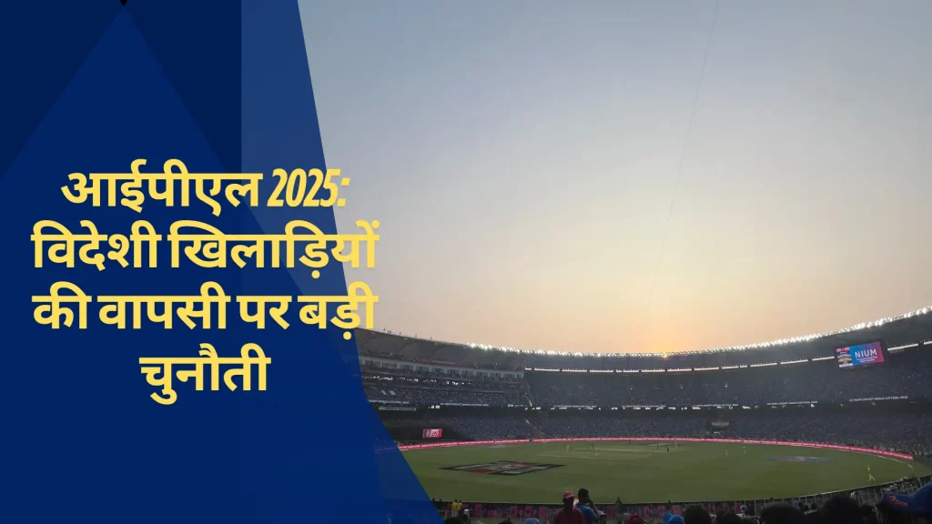 आईपीएल 2025: विदेशी खिलाड़ियों की वापसी पर बड़ी चुनौती